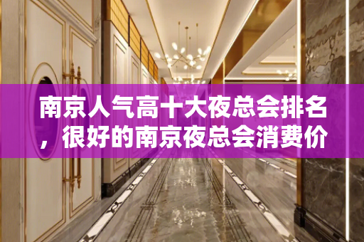 南京人气高十大夜总会排名，很好的南京夜总会消费价格 - 南京浦口KTV大全 