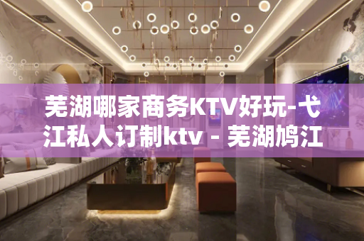 芜湖哪家商务KTV好玩-弋江私人订制ktv - 芜湖鸠江KTV大全 
