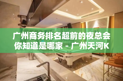 广州商务排名超前的夜总会你知道是哪家 - 广州天河KTV大全 