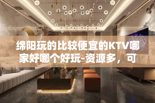 绵阳玩的比较便宜的KTV哪家好哪个好玩-资源多，可下半场 - 绵阳平武KTV大全 