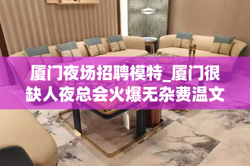 厦门夜场招聘模特_厦门很缺人夜总会火爆无杂费温文尔雅