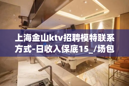 上海金山ktv招聘模特联系方式-日收入保底15_/场包住亲自
