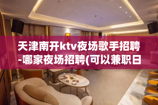 天津南开ktv夜场歌手招聘-哪家夜场招聘(可以兼职日结)