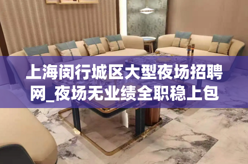 上海闵行城区大型夜场招聘网_夜场无业绩全职稳上包厢