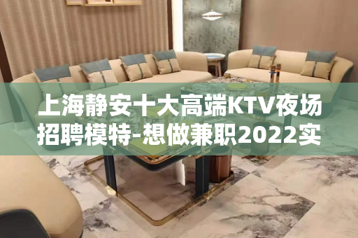 上海静安十大高端KTV夜场招聘模特-想做兼职2022实力大组