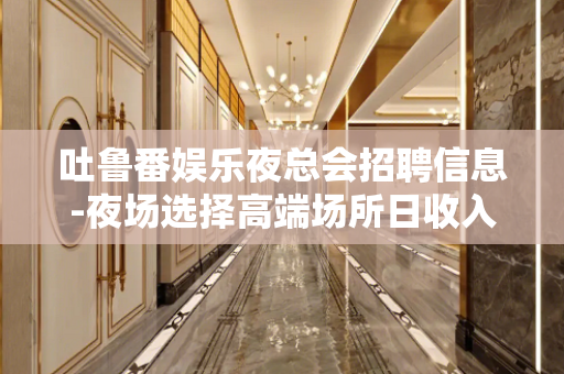 吐鲁番娱乐夜总会招聘信息-夜场选择高端场所日收入保底1500