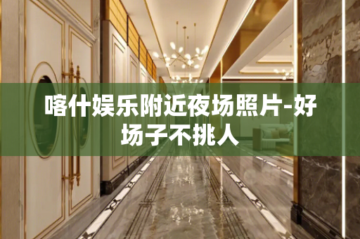 喀什娱乐附近夜场照片-好场子不挑人