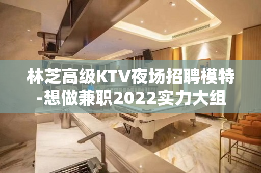 林芝高级KTV夜场招聘模特-想做兼职2022实力大组