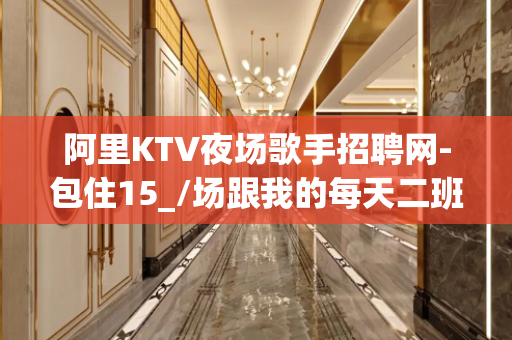 阿里KTV夜场歌手招聘网-包住15_/场跟我的每天二班