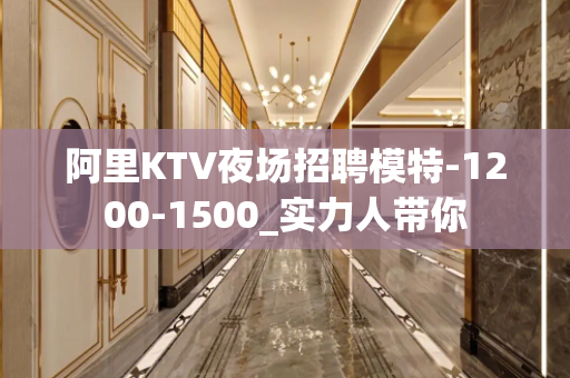阿里KTV夜场招聘模特-1200-1500_实力人带你