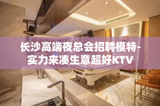 长沙高端夜总会招聘模特-实力来凑生意超好KTV