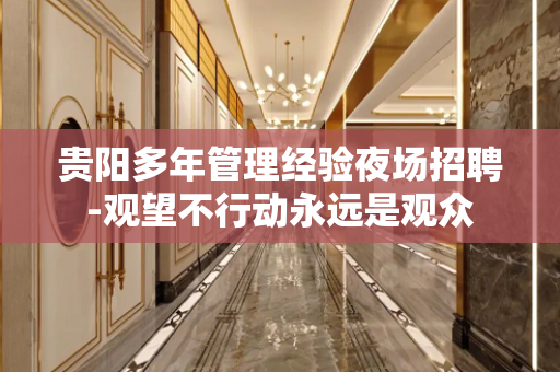 贵阳多年管理经验夜场招聘-观望不行动永远是观众