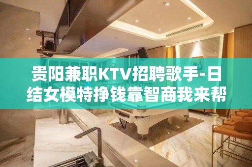 贵阳兼职KTV招聘歌手-日结女模特挣钱靠智商我来帮助你