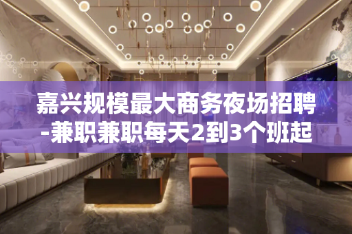 嘉兴规模最大商务夜场招聘-兼职兼职每天2到3个班起步