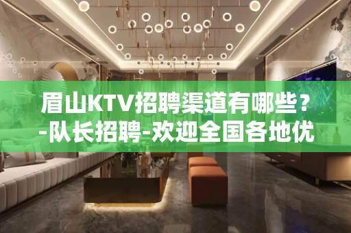 眉山KTV招聘渠道有哪些？-队长招聘-欢迎全国各地优质女孩加
