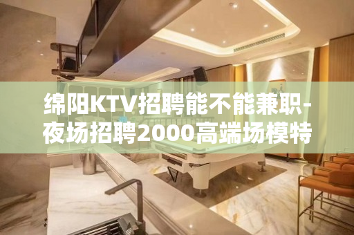 绵阳KTV招聘能不能兼职-夜场招聘2000高端场模特