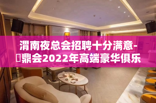 渭南夜总会招聘十分满意-沄鼎会2022年高端豪华俱乐部