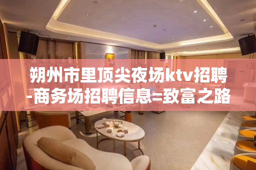 朔州市里顶尖夜场ktv招聘-商务场招聘信息=致富之路向前方