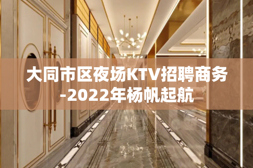大同市区夜场KTV招聘商务-2022年杨帆起航
