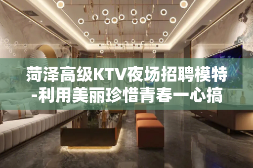 菏泽高级KTV夜场招聘模特-利用美丽珍惜青春一心搞钱