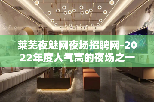 莱芜夜魅网夜场招聘网-2022年度人气高的夜场之一