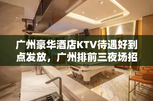 广州豪华酒店KTV待遇好到点发放，广州排前三夜场招聘模特