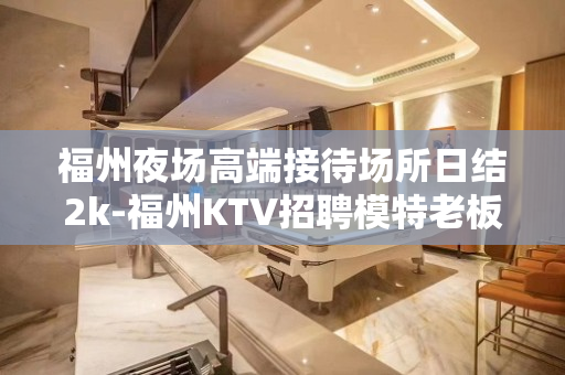 福州夜场高端接待场所日结2k-福州KTV招聘模特老板多多