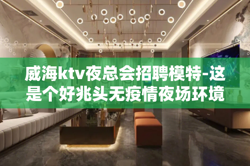 威海ktv夜总会招聘模特-这是个好兆头无疫情夜场环境很好