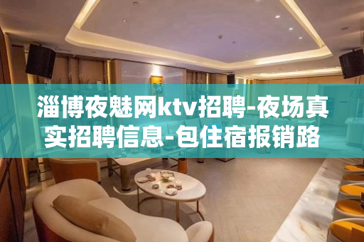 淄博夜魅网ktv招聘-夜场真实招聘信息-包住宿报销路费