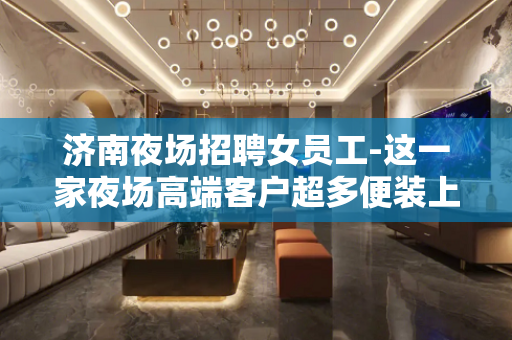 济南夜场招聘女员工-这一家夜场高端客户超多便装上班