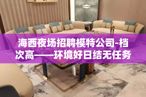 海西夜场招聘模特公司-档次高——环境好日结无任务