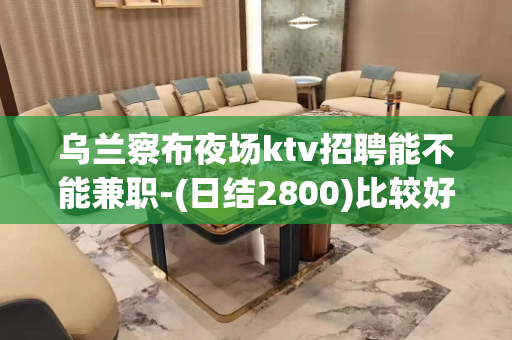乌兰察布夜场ktv招聘能不能兼职-(日结2800)比较好的夜