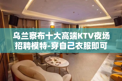 乌兰察布十大高端KTV夜场招聘模特-穿自己衣服即可
