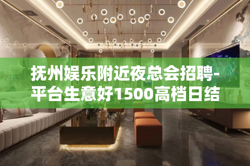 抚州娱乐附近夜总会招聘-平台生意好1500高档日结场