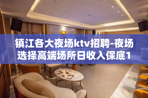 镇江各大夜场ktv招聘-夜场选择高端场所日收入保底1500起
