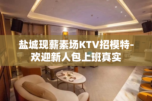 盐城现薪素场KTV招模特-欢迎新人包上班真实
