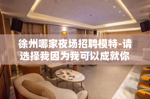 徐州哪家夜场招聘模特-请选择我因为我可以成就你