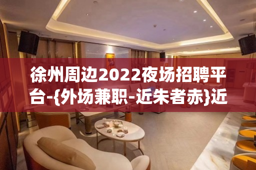 徐州周边2022夜场招聘平台-{外场兼职-近朱者赤}近墨者黑