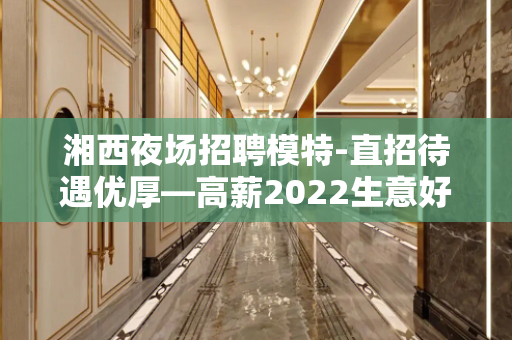 湘西夜场招聘模特-直招待遇优厚—高薪2022生意好客户多