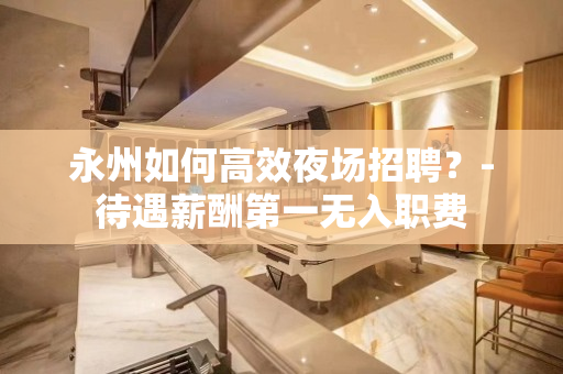 永州如何高效夜场招聘？-待遇薪酬第一无入职费