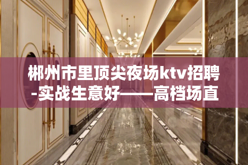 郴州市里顶尖夜场ktv招聘-实战生意好——高档场直招2022