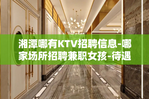 湘潭哪有KTV招聘信息-哪家场所招聘兼职女孩-待遇日结