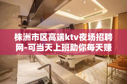 株洲市区高端ktv夜场招聘网-可当天上班助你每天赚钱