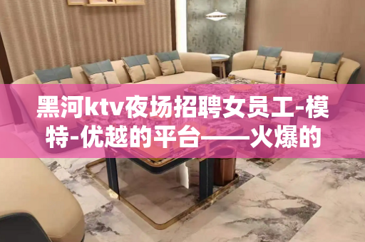 黑河ktv夜场招聘女员工-模特-优越的平台——火爆的生意