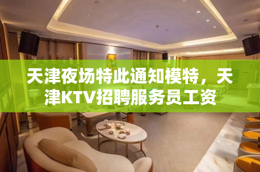 天津夜场特此通知模特，天津KTV招聘服务员工资