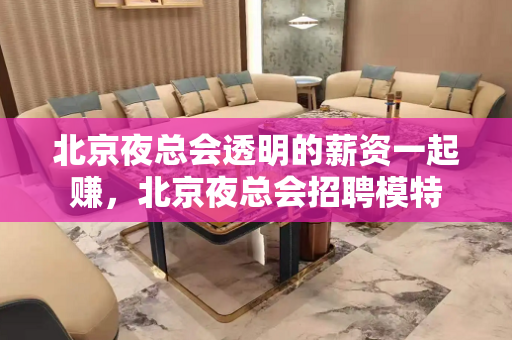 北京夜总会透明的薪资一起赚，北京夜总会招聘模特