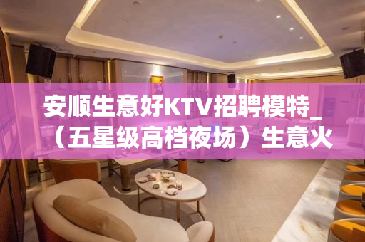 安顺生意好KTV招聘模特_（五星级高档夜场）生意火爆直招