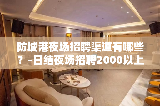 防城港夜场招聘渠道有哪些？-日结夜场招聘2000以上包吃包住
