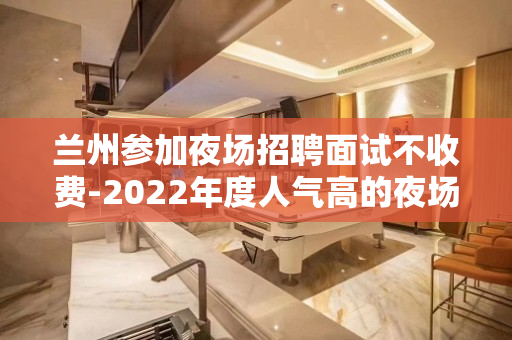 兰州参加夜场招聘面试不收费-2022年度人气高的夜场之一