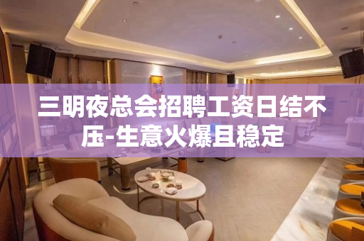 三明夜总会招聘工资日结不压-生意火爆且稳定